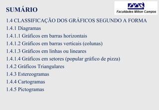 SUMÁRIO
1.4 CLASSIFICAÇÃO DOS GRÁFICOS SEGUNDO A FORMA
1.4.1 Diagramas
1.4.1.1 Gráficos em barras horizontais
1.4.1.2 Gráficos em barras verticais (colunas)
1.4.1.3 Gráficos em linhas ou lineares
1.4.1.4 Gráficos em setores (popular gráfico de pizza)
1.4.2 Gráficos Triangulares
1.4.3 Estereogramas
1.4.4 Cartogramas
1.4.5 Pictogramas
 