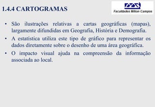 1.4.4 CARTOGRAMAS
• São ilustrações relativas a cartas geográficas (mapas),
largamente difundidas em Geografia, História e Demografia.
• A estatística utiliza este tipo de gráfico para representar os
dados diretamente sobre o desenho de uma área geográfica.
• O impacto visual ajuda na compreensão da informação
associada ao local.
 