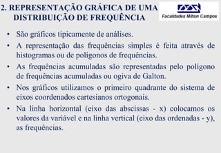 2. REPRESENTAÇÃO GRÁFICA DE UMA
DISTRIBUIÇÃO DE FREQUÊNCIA
• São gráficos tipicamente de análises.
• A representação das frequências simples é feita através de
histogramas ou de polígonos de frequências.
• As frequências acumuladas são representadas pelo polígono
de frequências acumuladas ou ogiva de Galton.
• Nos gráficos utilizamos o primeiro quadrante do sistema de
eixos coordenados cartesianos ortogonais.
• Na linha horizontal (eixo das abscissas - x) colocamos os
valores da variável e na linha vertical (eixo das ordenadas - y),
as frequências.
 