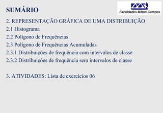 SUMÁRIO
2. REPRESENTAÇÃO GRÁFICA DE UMA DISTRIBUIÇÃO
2.1 Histograma
2.2 Polígono de Frequências
2.3 Polígono de Frequências Acumuladas
2.3.1 Distribuições de frequência com intervalos de classe
2.3.2 Distribuições de frequência sem intervalos de classe
3. ATIVIDADES: Lista de exercícios 06
 