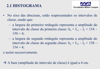2.1 HISTOGRAMA
• No eixo das abscissas, estão reapresentados os intervalos de
classe, sendo que:
– a largura do primeiro retângulo representa a amplitude do
intervalo de classe da primeira classe: h1 = L1 – l1 = 154 –
150 = 4;
– a largura do segundo retângulo representa a amplitude do
intervalo de classe da segunda classe: h2 = L2 – l2 = 158 –
154 = 4;
e assim sucessivamente.
 A base (amplitude do intervalo de classe) é igual a 4 cm.
 