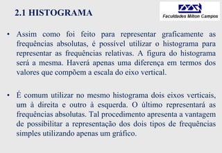 2.1 HISTOGRAMA
• Assim como foi feito para representar graficamente as
frequências absolutas, é possível utilizar o histograma para
representar as frequências relativas. A figura do histograma
será a mesma. Haverá apenas uma diferença em termos dos
valores que compõem a escala do eixo vertical.
• É comum utilizar no mesmo histograma dois eixos verticais,
um à direita e outro à esquerda. O último representará as
frequências absolutas. Tal procedimento apresenta a vantagem
de possibilitar a representação dos dois tipos de frequências
simples utilizando apenas um gráfico.
 
