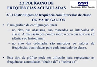 2.3 POLÍGONO DE
FREQUÊNCIAS ACUMULADAS
2.3.1 Distribuições de frequência com intervalos de classe
OGIVA DE GALTON
• É um gráfico de configuração linear.
– no eixo das abscissas, são marcados os intervalos de
classe. A marcação dos pontos sobre o eixo das abscissas é
idêntica ao histograma;
– no eixo das ordenadas são marcados os valores de
frequências acumuladas para cada intervalo de classe.
• Este tipo de gráfico pode ser utilizado para representar as
frequências acumuladas “abaixo de” e “acima de”.
 