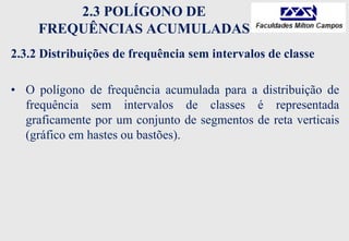 2.3 POLÍGONO DE
FREQUÊNCIAS ACUMULADAS
2.3.2 Distribuições de frequência sem intervalos de classe
• O polígono de frequência acumulada para a distribuição de
frequência sem intervalos de classes é representada
graficamente por um conjunto de segmentos de reta verticais
(gráfico em hastes ou bastões).
 