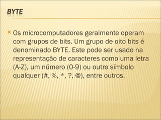 Os microcomputadores geralmente operam com grupos de bits. Um grupo de oito bits é denominado BYTE. Este pode ser usado na representação de caracteres como uma letra (A-Z), um número (0-9) ou outro símbolo qualquer (#, %, *, ?, @), entre outros. 