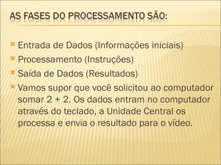 Entrada de Dados (Informações iniciais) Processamento (Instruções) Saída de Dados (Resultados) Vamos supor que você solicitou ao computador somar 2 + 2. Os dados entram no computador através do teclado, a Unidade Central os processa e envia o resultado para o vídeo. 