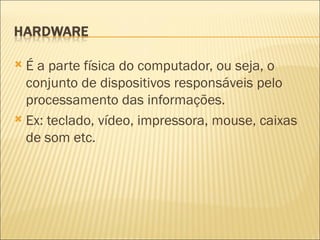 É a parte física do computador, ou seja, o conjunto de dispositivos responsáveis pelo processamento das informações. Ex: teclado, vídeo, impressora, mouse, caixas de som etc. 