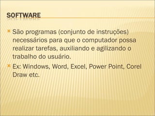 São programas (conjunto de instruções) necessários para que o computador possa realizar tarefas, auxiliando e agilizando o trabalho do usuário. Ex: Windows, Word, Excel, Power Point, Corel Draw etc. 