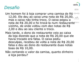 Desafio Um homem foi à loja comprar uma camisa de R$ 12,00. Ele deu ao caixa uma nota de R$ 20,00, mas o caixa não tinha troco. O caixa pegou a nota de R$ 20,00 e foi trocá-la num restaurante vizinho, de onde voltou com dez notas de R$ 2,00 e deu ao seu cliente o troco. Mais tarde, o dono do restaurante veio ao caixa da loja dizendo que a nota de R$ 20,00 que ele havia trocado era falsa. O caixa pediu desculpas, recebeu de volta a nota de R$ 20,00 falsa e deu ao dono do restaurante duas notas boas de R$ 10,00. Não contando o valor da camisa, quanto dinheiro a loja perdeu? 