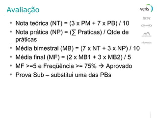 Avaliação Nota teórica (NT) = (3 x PM + 7 x PB) / 10 Nota prática (NP) = ( ∑ Praticas ) / Qtde de práticas Média bimestral (MB) = (7 x NT + 3 x NP) / 10 Média final (MF) = (2 x MB1 + 3 x MB2) / 5 MF >=5 e Freqüência >= 75%    Aprovado Prova Sub – substitui uma das PBs 