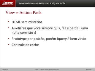View = Action Pack HTML sem mistérios Auxiliares que você sempre quis, fez e perdeu uma noite com isto :( Prototype por padrão, porém Jquery é bem vindo Controle de cache 