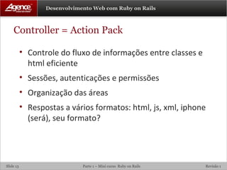 Controller = Action Pack Controle do fluxo de informações entre classes e html eficiente Sessões, autenticações e permissões Organização das áreas Respostas a vários formatos: html, js, xml, iphone (será), seu formato? 