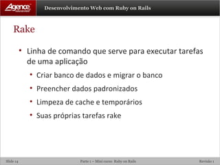 Rake Linha de comando que serve para executar tarefas de uma aplicação Criar banco de dados e migrar o banco Preencher dados padronizados Limpeza de cache e temporários Suas próprias tarefas rake 