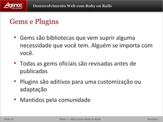 Gems e Plugins Gems são bibliotecas que vem suprir alguma necessidade que você tem. Alguém se importa com você. Todas as gems oficiais são revisadas antes de publicadas Plugins são aditivos para uma customização ou adaptação Mantidos pela comunidade 