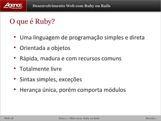 O que é Ruby? Uma linguagem de programação simples e direta Orientada a objetos Rápida, madura e com recursos comuns Totalmente livre Sintax simples, exceções Herança única, porém comporta módulos 