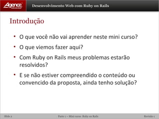 Introdução O que você não vai aprender neste mini curso? O que viemos fazer aqui? Com Ruby on Rails meus problemas estarão resolvidos? E se não estiver compreendido o conteúdo ou convencido da proposta, ainda tenho solução? 
