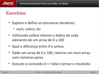 Exercícios Explore e defina as estruturas iterativas: each, collect, for Utilizando collect retorne o dobro de cada elemento de um array de 0 a 100 Qual a diferença entre if e unless Dado um array de 0 a 100, retorne um novo array com números pares Execute o comando 0 == false e prove o resultado 