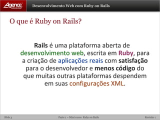 O que é Ruby on Rails? Rails  é uma plataforma aberta de  desenvolvimento web , escrita em  Ruby , para a criação de  aplicações reais  com  satisfação  para o desenvolvedor e  menos código  do que muitas outras plataformas despendem em suas  configurações XML . 