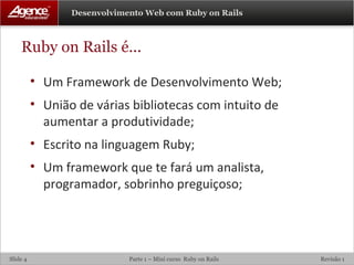 Ruby on Rails é... Um Framework de Desenvolvimento Web; União de várias bibliotecas com intuito de aumentar a produtividade; Escrito na linguagem Ruby; Um framework que te fará um analista, programador, sobrinho preguiçoso; 