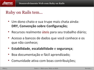 Ruby on Rails tem... Um dono chato e sua trupe mais chata ainda: DRY, Convenção sobre Configuração; Recursos realmente  úteis  para seu trabalho diário; Acesso a bancos de dados que você conhece e os que não conhece; Estabilidade ,  escalabilidade  e  segurança ; Boa documentação e fácil aprendizado; Comunidade ativa com boas contribuições; 