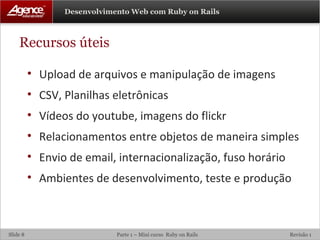 Recursos úteis Upload de arquivos e manipulação de imagens CSV, Planilhas eletrônicas Vídeos do youtube, imagens do flickr Relacionamentos entre objetos de maneira simples Envio de email, internacionalização, fuso horário Ambientes de desenvolvimento, teste e produção 