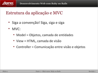 Estrutura da aplicação e MVC Siga a convenção! Siga, siga e siga MVC: Model = Objetos, camada de entidades View = HTML, camada de visão Controller = Comunicação entre visão e objetos 