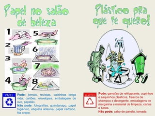 Pode:  garrafas de refrigerante, copinhos e saquinhos plásticos, frascos de shampoo e detergente, embalagens de margarina e material de limpeza, canos e tubos. Não pode:  cabo de panela, tomada   Pode:  jornais, revistas, caixinhas longa vida, cartões, envelopes, embalagem de ovo, papelão. Não pode : fotografias, guardanapo, papel higiênico, etiqueta adesiva, papel carbono, fita crepe. 