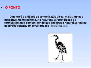   O PONTO   O ponto é a unidade de comunicação visual mais simples e irredutivelmente mínima. Na natureza, a rotundidade é a formulação mais comum, sendo que em estado natural, a reta ou quadrado constituem uma raridade  (Dondis,1991 p.53).       