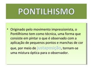 Originado pelo movimento impressionista, o Pontilhismo tem como técnica, uma forma que consiste em pintar o que é observado com a aplicação de pequenos pontos e manchas de cor que, por meio de  justaposição , tornam-se uma mistura óptica para o observador.  