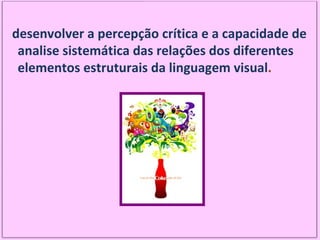 desenvolver a percepção crítica e a capacidade de analise sistemática das relações dos diferentes elementos estruturais da linguagem visual . 