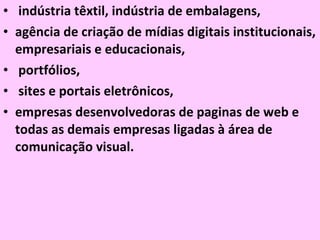 indústria têxtil, indústria de embalagens,  agência de criação de mídias digitais institucionais, empresariais e educacionais, portfólios, sites e portais eletrônicos,  empresas desenvolvedoras de paginas de web e todas as demais empresas ligadas à área de comunicação visual.  