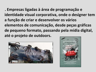 . Empresas ligadas à área de programação e identidade visual corporativa, onde o designer tem a função de criar e desenvolver os vários elementos de comunicação, desde peças gráficas de pequeno formato, passando pela mídia digital, até o projeto de outdoors. 