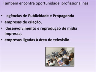 Também encontra oportunidade  profissional nas agências de Publicidade e Propaganda empresas de criação, desenvolvimento e reprodução de mídia impressa,  empresas ligadas à área de televisão. 