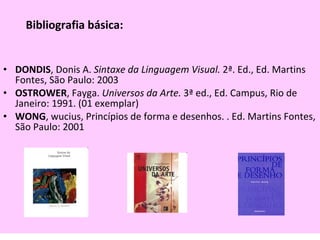 Bibliografia básica: DONDIS , Donis A.  Sintaxe da Linguagem Visual.  2ª. Ed., Ed. Martins Fontes, São Paulo: 2003 OSTROWER , Fayga.  Universos da Arte.  3ª ed., Ed. Campus, Rio de Janeiro: 1991. (01 exemplar)  WONG , wucius, Princípios de forma e desenhos. . Ed. Martins Fontes, São Paulo: 2001 