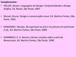 Complementar :  HELLER, Steven.  Linguagens do Design: Compreendendo o Design Gráfico.  Ed. Rosari, São Paulo: 2007 Munari, Bruno. Design e comunicação visual. Ed. Martins Fontes, São Paulo: 2001 KANDINSKY, Wassily.  Do espiritual na arte e na pintura em particular . 2.ed., Ed. Martins Fontes, São Paulo: 2000  GOMBRICH, E. H.  Norma e forma: estudos sobre a arte da Renascença . Ed. Martins Fontes, São Paulo: 1990. 