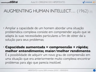 Aula 01: ORIGENS DO HIPERTEXTO



AUGMENTING HUMAN INTELLECT… (1962) [1]


•   Ampliar a capacidade de um homem abordar uma situação
    problemática complexa consiste em compreender aquilo que se
    adapta às suas necessidades particulares a ﬁm de obter daí a
    solução para seus problemas;

•   Capacidade aumentada = compreensão + rápida;
    melhor entendimento; maior/melhor rendimento.
    É a possibilidade de adquirir um novo grau de compreensão em
    uma situação que era anteriormente muito complexa: encontrar
    problemas para algo que parecia insolúvel.

                   HIPERTEXTO • turma 2009, trimestre 2010/1 – 05/03/2010   10
 