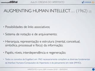 Aula 01: ORIGENS DO HIPERTEXTO



AUGMENTING HUMAN INTELLECT… (1962) [2]


•   Possibilidades de links associativos;

•   Sistema de notação e de arquivamento;

•   Hierarquia, representação e estrutura (mental, conceitual,
    simbólica, processual e física) da informação;

•   Papéis, níveis, interdependência e regeneração;
•   Todos os conceitos de Engelbart em 1962 necessariamente compõem as diretrizes fundamentais
    da Interface Humano-Computador, do Hipertexto e do pensamento em rede (IMHO).

                           HIPERTEXTO • turma 2009, trimestre 2010/1 – 05/03/2010                11
 