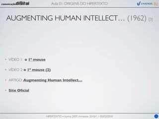 Aula 01: ORIGENS DO HIPERTEXTO



AUGMENTING HUMAN INTELLECT… (1962) [3]




•   VÍDEO 1: o 1º mouse

•   VÍDEO 2: o 1º mouse (2)

•   ARTIGO: Augmenting Human Intellect…

•   Site Oﬁcial




                          HIPERTEXTO • turma 2009, trimestre 2010/1 – 05/03/2010   12
 