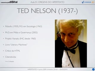 Aula 01: ORIGENS DO HIPERTEXTO



                           TED NELSON (1937-)

•   Filósofo (1959), M.S. em Sociologia (1963)

•   Ph.D. em Mídia e Governança (2002)

•   Projeto Xanadu (IHC; desde 1960)

•   Livro: “Literary Machines”

•   Crítico da HTML

•   Ciberativista
    Fonte (?): Wikipedia




                                 HIPERTEXTO • turma 2009, trimestre 2010/1 – 05/03/2010   14
 