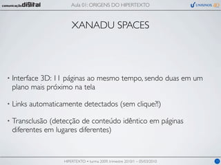 Aula 01: ORIGENS DO HIPERTEXTO



                        XANADU SPACES




•   Interface 3D: 11 páginas ao mesmo tempo, sendo duas em um
    plano mais próximo na tela

•   Links automaticamente detectados (sem clique?!)

•   Transclusão (detecção de conteúdo idêntico em páginas
    diferentes em lugares diferentes)


                    HIPERTEXTO • turma 2009, trimestre 2010/1 – 05/03/2010   15
 