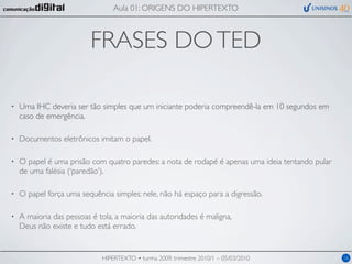 Aula 01: ORIGENS DO HIPERTEXTO



                          FRASES DO TED

•   Uma IHC deveria ser tão simples que um iniciante poderia compreendê-la em 10 segundos em
    caso de emergência.

•   Documentos eletrônicos imitam o papel.

•   O papel é uma prisão com quatro paredes: a nota de rodapé é apenas uma ideia tentando pular
    de uma falésia (‘paredão’).

•   O papel força uma sequência simples: nele, não há espaço para a digressão.

•   A maioria das pessoas é tola, a maioria das autoridades é maligna,
    Deus não existe e tudo está errado.


                             HIPERTEXTO • turma 2009, trimestre 2010/1 – 05/03/2010               16
 