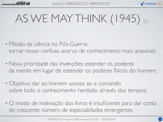 Aula 01: ORIGENS DO HIPERTEXTO



     AS WE MAY THINK (1945)                                                [1]




• Missãoda ciência no Pós-Guerra:
 tornar nosso confuso acervo de conhecimento mais acessível;

• Novaprioridade das invenções: estender os poderes
 da mente em lugar de estender os poderes físicos do homem;

• Objetivo: dar
              ao homem acesso ao e comando
 sobre todo o conhecimento herdado através dos tempos;

•O modo de indexação dos livros é insuﬁciente para dar conta
 do crescente número de especialidades emergentes.
                  HIPERTEXTO • turma 2009, trimestre 2010/1 – 05/03/2010         04
 