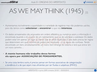 Aula 01: ORIGENS DO HIPERTEXTO



        AS WE MAY THINK (1945)                                                             [2]




•   Aumentamos incrivelmente a quantidade e a variedade de registros mas não podemos usá-los,
    pois não temos como selecionar e encontrar o que nos interessa;




                          #epicfail
•   Os dados armazenados são arquivados em ordem alfabética ou numérica: assim, a informação é
    encontrada (quando o é) a partir de um rastreamento que vai de subclasse a subclasse. Os dados
    podem estar em apenas um lugar (a menos que se utilize duplicatas). Cada dado precisa ter regras
    que determinem em qual caminho ele poderá ser localizado – e as regras são confusas. Tendo
    encontrado um item, simultaneamente, um outro item emerge do sistema e terá que entrar em
    um novo caminho…

•   A mente humana não trabalha dessa forma:
    ela opera por ASSOCIAÇÃO DE PENSAMENTOS.

•   Se uma coisa lembra outra, é preciso pensar em formas associativas de categorização:
    a tendência é a de que sejam mais eﬁcientes por ser ﬂuidas e subjetivas (IMHO)

                             HIPERTEXTO • turma 2009, trimestre 2010/1 – 05/03/2010                    05
 