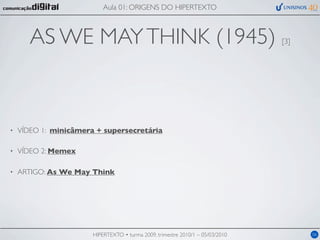 Aula 01: ORIGENS DO HIPERTEXTO



       AS WE MAY THINK (1945)                                                   [3]




•   VÍDEO 1: minicâmera + supersecretária

•   VÍDEO 2: Memex

•   ARTIGO: As We May Think




                       HIPERTEXTO • turma 2009, trimestre 2010/1 – 05/03/2010         06
 