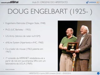 Aula 01: ORIGENS DO HIPERTEXTO



        DOUG ENGELBART (1925- )
•   Engenheiro Eletricista (Oregon State, 1948)

•   Ph.D. (UC Berkeley - 1955)

•   U.S. Army (técnico de radar na II GM)

•   oNLine System (hipertexto e IHC, 1960)

•   Co-criador do mouse (1963; patente em
    1967)

•   1ª conexão da ARPANET estabeleceu-se a
    partir de nós em sua empresa SRI e em um
    laboratório da UCLA (1969);

•   Fonte (?): Wikipedia


                             HIPERTEXTO • turma 2009, trimestre 2010/1 – 05/03/2010   08
 