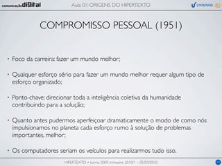 Aula 01: ORIGENS DO HIPERTEXTO



              COMPROMISSO PESSOAL (1951)


•   Foco da carreira: fazer um mundo melhor;

•   Qualquer esforço sério para fazer um mundo melhor requer algum tipo de
    esforço organizado;

•   Ponto-chave: direcionar toda a inteligência coletiva da humanidade
    contribuindo para a solução;

•   Quanto antes pudermos aperfeiçoar dramaticamente o modo de como nós
    impulsionamos no planeta cada esforço rumo à solução de problemas
    importantes, melhor;

•   Os computadores seriam os veículos para realizarmos tudo isso.
                        HIPERTEXTO • turma 2009, trimestre 2010/1 – 05/03/2010   09
 