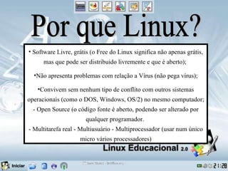 Por que Linux? Software Livre, grátis (o Free do Linux significa não apenas grátis, mas que pode ser distribuido livremente e que é aberto);  Não apresenta problemas com relação a Vírus (não pega vírus); Convivem sem nenhum tipo de conflito com outros sistemas operacionais (como o DOS, Windows, OS/2) no mesmo computador; - Open Source (o código fonte é aberto, podendo ser alterado por qualquer programador.  - Multitarefa real - Multiusuário - Multiprocessador (usar num único micro vários processadores) 