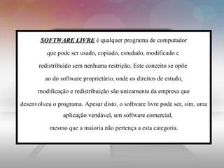 SOFTWARE LIVRE  é qualquer programa de computador que pode ser usado, copiado, estudado, modificado e  redistribuído sem nenhuma restrição. Este conceito se opõe  ao do software proprietário, onde os direitos de estudo, modificação e redistribuição são unicamente da empresa que  desenvolveu o programa. Apesar disto, o software livre pode ser, sim, uma aplicação vendável, um software comercial, mesmo que a maioria não pertença a esta categoria.  