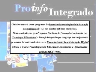 Objetivo central desse programa é a  inserção de tecnologias da informação e comunicação  (TIC) nas escolas públicas brasileiras. Nesse contexto, surge o  Programa Nacional de Formação Continuada em Tecnologia Educacional  – Proinfo Integrado  que congrega um conjunto de processos formativos,dentre eles o  Curso Introdução à Educação Digital  (40h) e o  C urso Tecnologias na Educação: Ensinando e Aprendendo com as TICs  (100h). 
