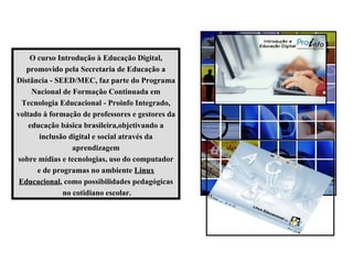 O curso Introdução à Educação Digital, promovido pela Secretaria de Educação a Distância - SEED/MEC, faz parte do Programa Nacional de Formação Continuada em Tecnologia Educacional - Proinfo Integrado, voltado à formação de professores e gestores da educação básica brasileira,objetivando a inclusão digital e social através da aprendizagem sobre mídias e tecnologias, uso do computador e de programas no ambiente  Linux Educacional , como possibilidades pedagógicas no cotidiano escolar. 